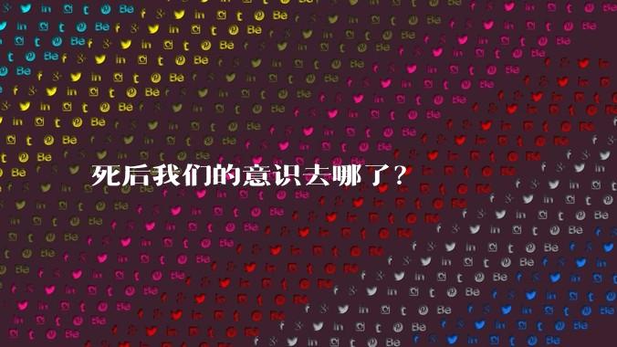 死后我们的意识去哪了?
